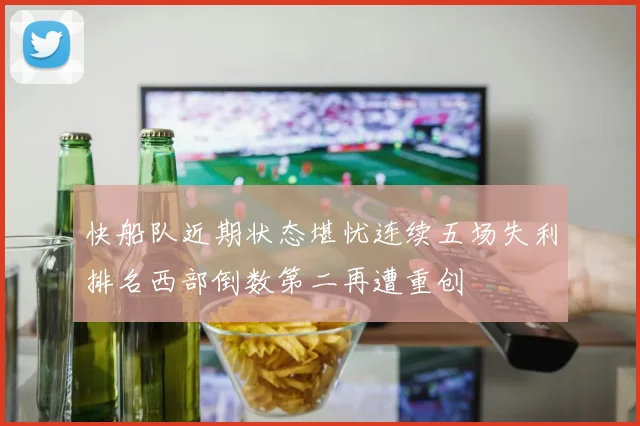 快船队近期状态堪忧连续五场失利排名西部倒数第二再遭重创