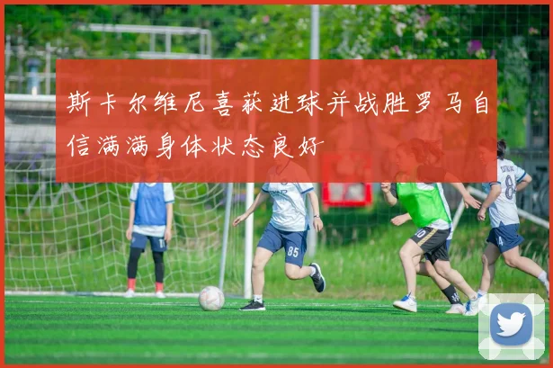 斯卡尔维尼喜获进球并战胜罗马自信满满身体状态良好