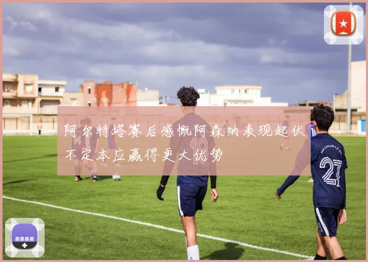 阿尔特塔赛后感慨阿森纳表现起伏不定本应赢得更大优势