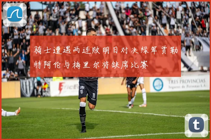 骑士遭遇两连败明日对决绿军贾勒特阿伦与梅里尔将缺席比赛
