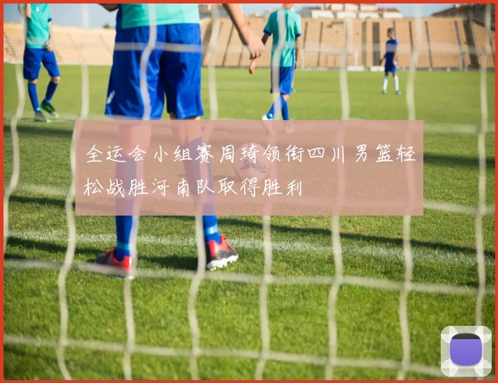 全运会小组赛周琦领衔四川男篮轻松战胜河南队取得胜利