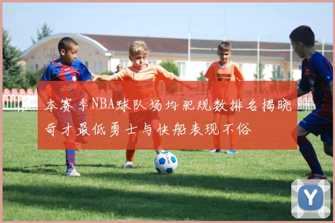 本赛季NBA球队场均犯规数排名揭晓奇才最低勇士与快船表现不俗