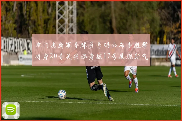 津门虎新赛季球员号码公布季胜攀将穿20号吴兴涵身披17号展现新气象