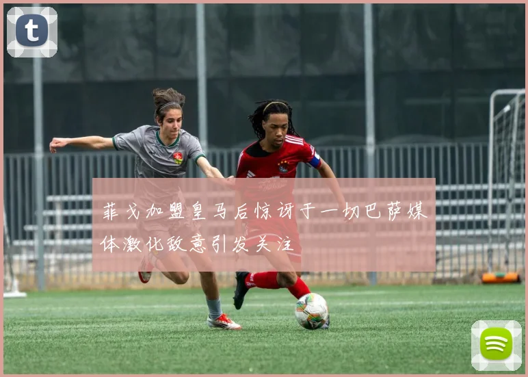 菲戈加盟皇马后惊讶于一切巴萨媒体激化敌意引发关注