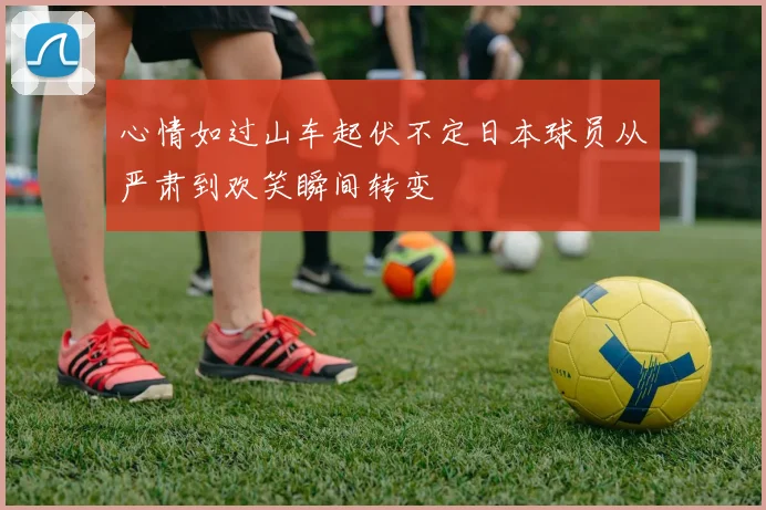 心情如过山车起伏不定日本球员从严肃到欢笑瞬间转变
