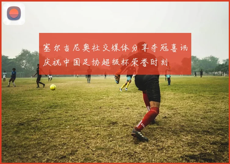 塞尔吉尼奥社交媒体分享夺冠喜讯庆祝中国足协超级杯荣誉时刻