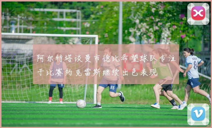阿尔特塔谈曼市德比希望球队专注于比赛约克雷斯继续出色表现
