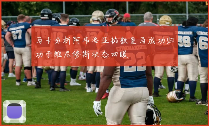 马卡分析阿韦洛亚执教皇马成功归功于维尼修斯状态回暖