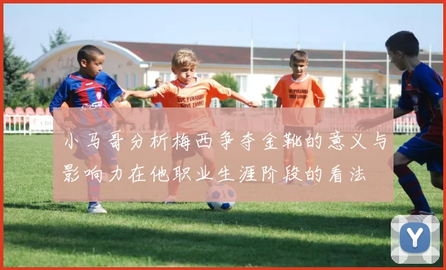 小马哥分析梅西争夺金靴的意义与影响力在他职业生涯阶段的看法