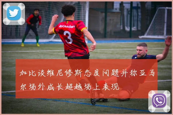 加比谈维尼修斯态度问题并称亚马尔场外成长超越场上表现