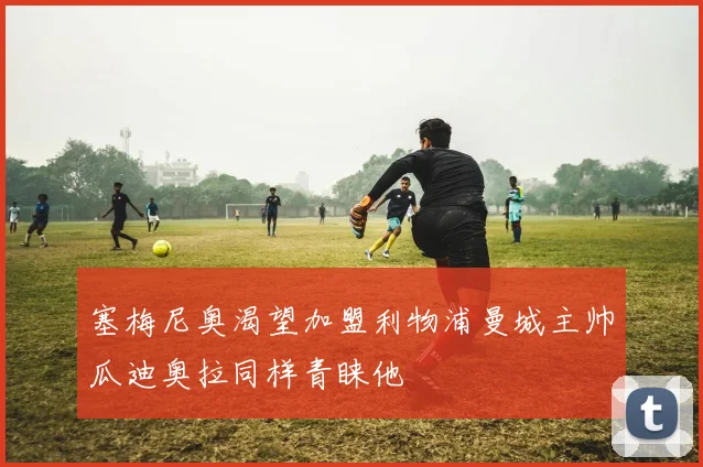 塞梅尼奥渴望加盟利物浦曼城主帅瓜迪奥拉同样青睐他