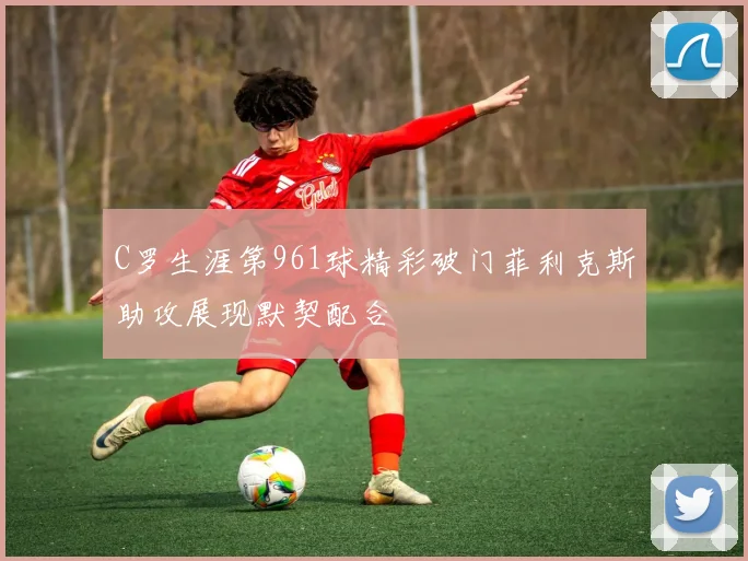 C罗生涯第961球精彩破门菲利克斯助攻展现默契配合