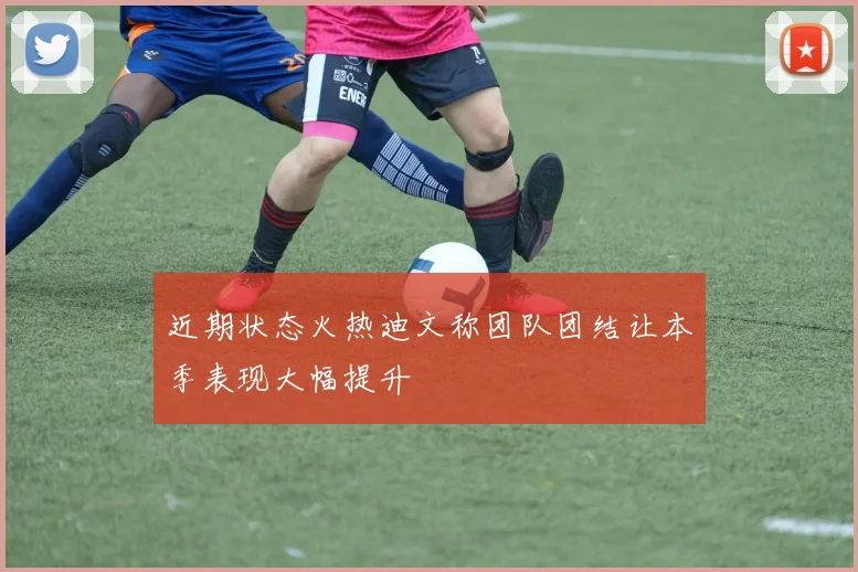 近期状态火热迪文称团队团结让本季表现大幅提升