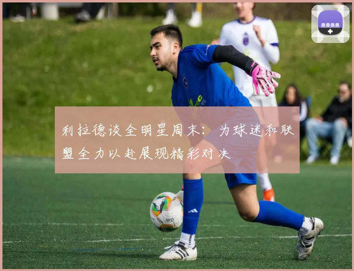 利拉德谈全明星周末：为球迷和联盟全力以赴展现精彩对决