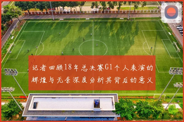 记者回顾18年总决赛G1个人表演的辉煌与无奈深度分析其背后的意义与影响