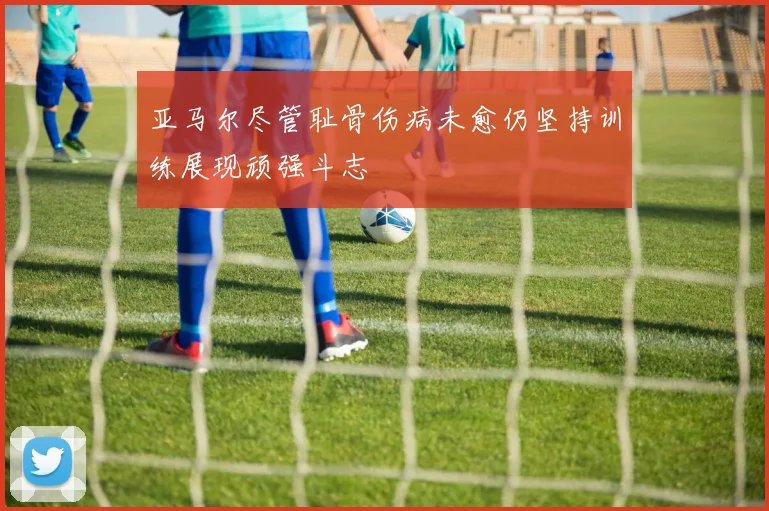 亚马尔尽管耻骨伤病未愈仍坚持训练展现顽强斗志