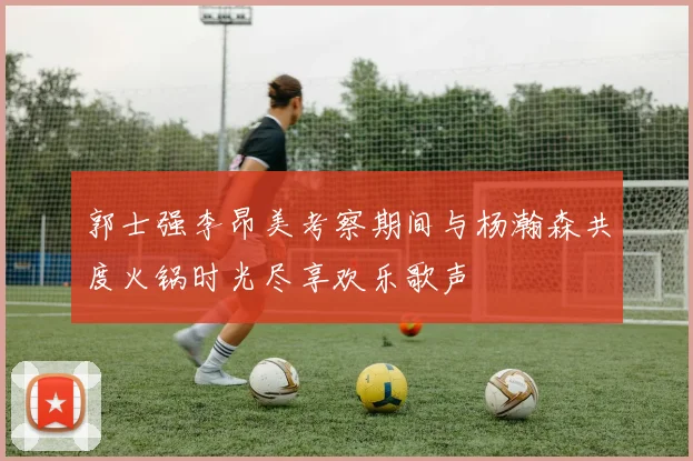 郭士强李昂美考察期间与杨瀚森共度火锅时光尽享欢乐歌声