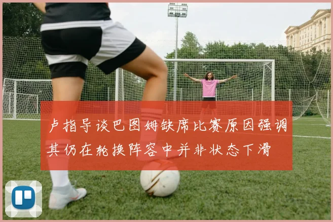 卢指导谈巴图姆缺席比赛原因强调其仍在轮换阵容中并非状态下滑