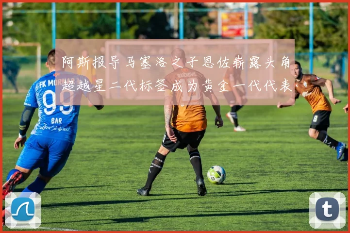 阿斯报导马塞洛之子恩佐崭露头角超越星二代标签成为黄金一代代表