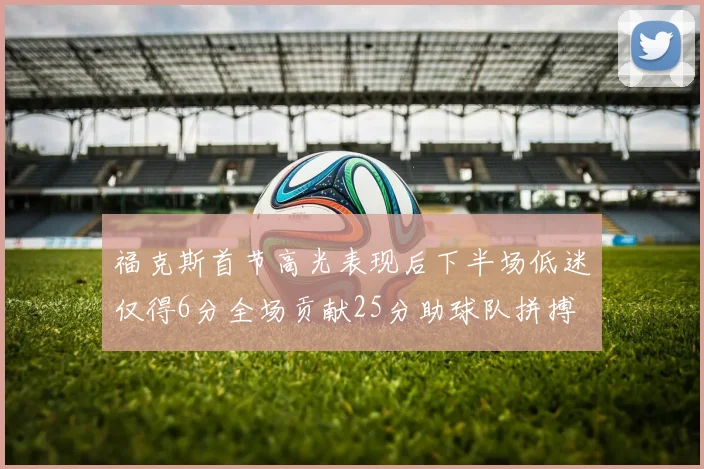 福克斯首节高光表现后下半场低迷仅得6分全场贡献25分助球队拼搏
