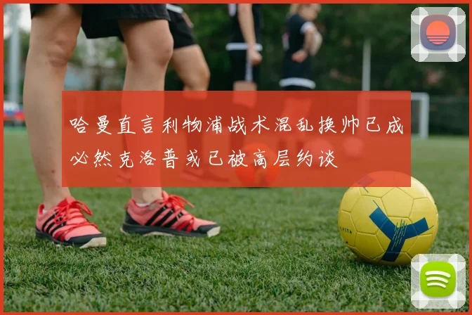 哈曼直言利物浦战术混乱换帅已成必然克洛普或已被高层约谈