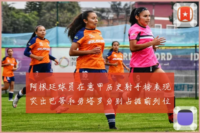 阿根廷球员在意甲历史射手榜表现突出巴蒂和劳塔罗分别占据前列位置