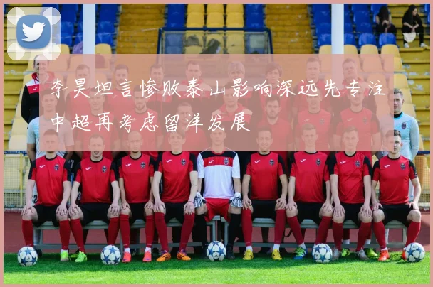 李昊坦言惨败泰山影响深远先专注中超再考虑留洋发展