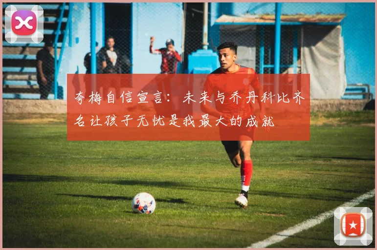 夸梅自信宣言：未来与乔丹科比齐名让孩子无忧是我最大的成就
