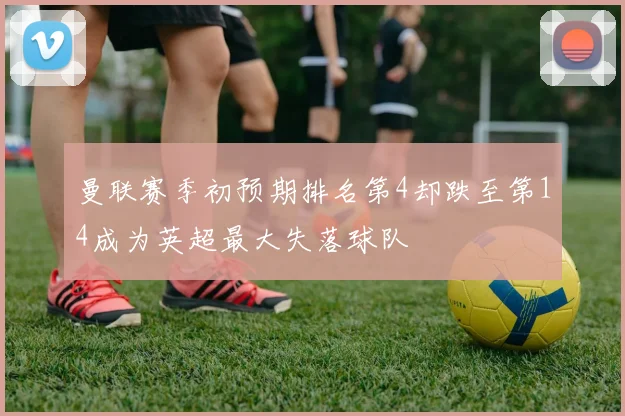 曼联赛季初预期排名第4却跌至第14成为英超最大失落球队