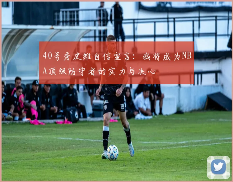 40号秀皮维自信宣言：我将成为NBA顶级防守者的实力与决心