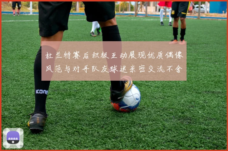 杜兰特赛后积极互动展现优质偶像风范与对手队友球迷亲密交流不舍离场