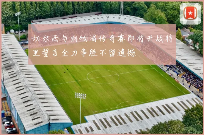 切尔西与利物浦传奇赛即将开战特里誓言全力争胜不留遗憾