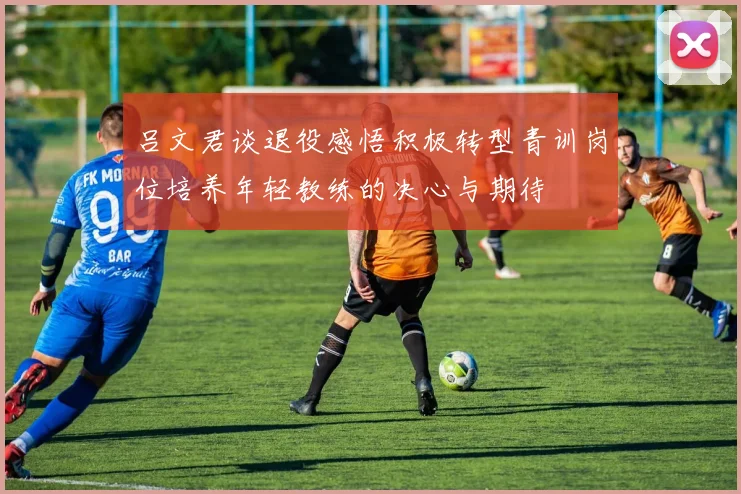 吕文君谈退役感悟积极转型青训岗位培养年轻教练的决心与期待