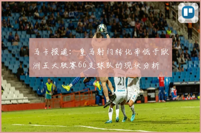 马卡报道：皇马射门转化率低于欧洲五大联赛66支球队的现状分析