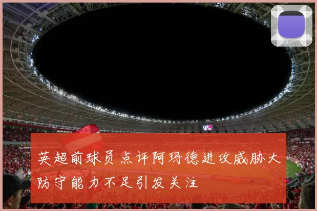 英超前球员点评阿玛德进攻威胁大防守能力不足引发关注