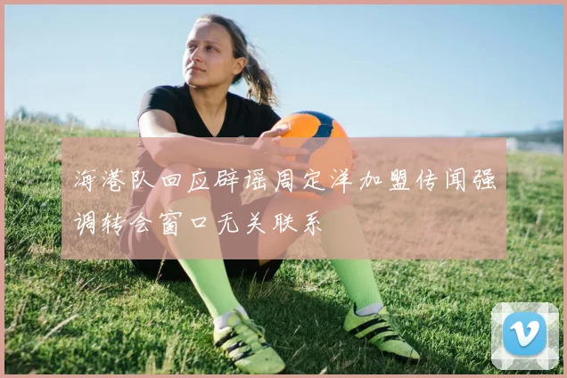 海港队回应辟谣周定洋加盟传闻强调转会窗口无关联系