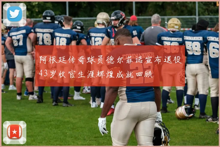 阿根廷传奇球员德尔菲诺宣布退役43岁收官生涯辉煌成就回顾