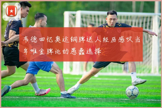 韦德回忆奥运铜牌送人经历感叹当年唯金牌论的愚蠢选择