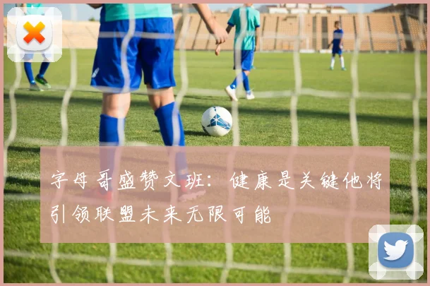 字母哥盛赞文班：健康是关键他将引领联盟未来无限可能