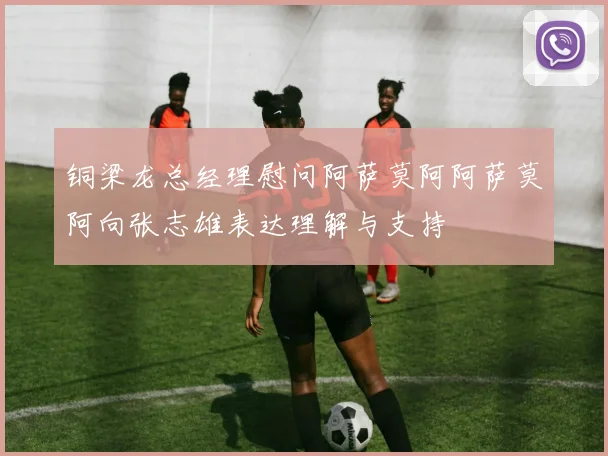 铜梁龙总经理慰问阿萨莫阿阿萨莫阿向张志雄表达理解与支持