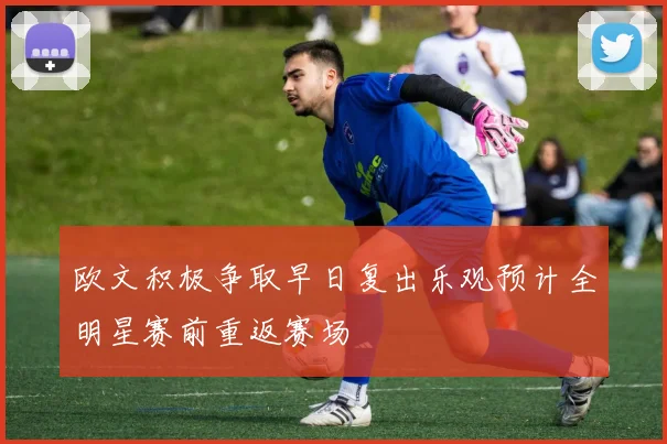 欧文积极争取早日复出乐观预计全明星赛前重返赛场