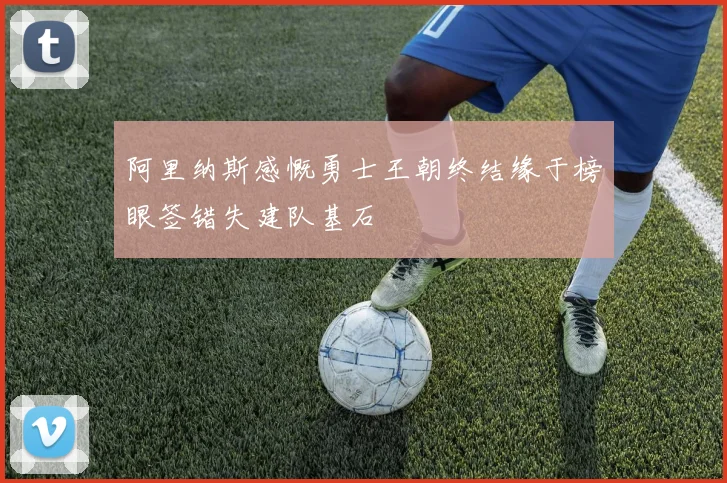 阿里纳斯感慨勇士王朝终结缘于榜眼签错失建队基石