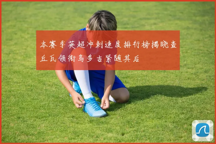本赛季英超冲刺速度排行榜揭晓查丘瓦领衔乌多吉紧随其后