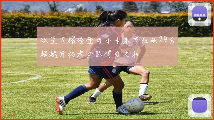 双星闪耀哈登与小卡末节狂砍29分超越开拓者全队得分之和
