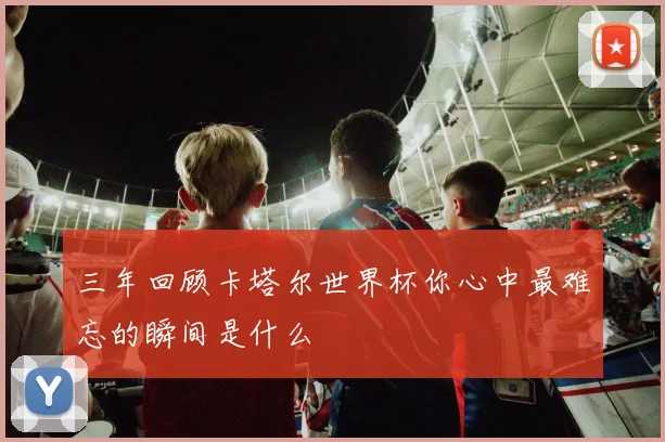 三年回顾卡塔尔世界杯你心中最难忘的瞬间是什么