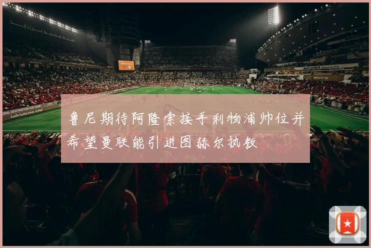 鲁尼期待阿隆索接手利物浦帅位并希望曼联能引进图赫尔执教